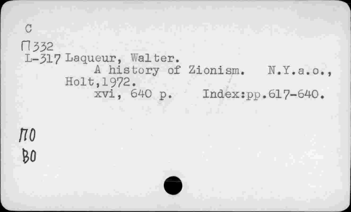 ﻿c
L-317 Laqueur, Walter.
A history of Zionism. N.Y.a.o., Holt,1972.
xvi, 640 p. Index:pp.617-640.
no
&0